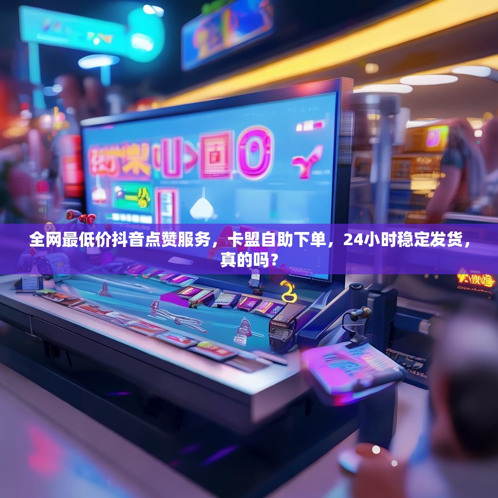 全网最低价抖音点赞服务，卡盟自助下单，24小时稳定发货，真的吗？